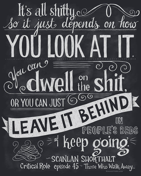 The chalkboard style piece reads with white lettering on a dark gray field reads, "It's all shitty, so it just depends on how you look at it. You can dwell on the shit, or you can just leave it behind in people's beds and keep going." Spoken by Scanlan in Episode 45 of Campaign 1.